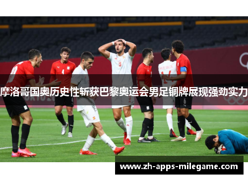 摩洛哥国奥历史性斩获巴黎奥运会男足铜牌展现强劲实力