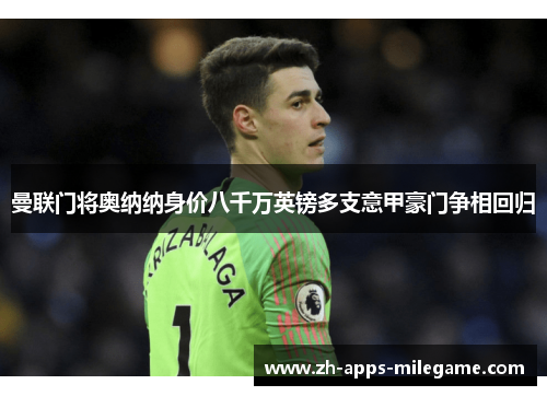 曼联门将奥纳纳身价八千万英镑多支意甲豪门争相回归