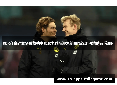 泰尔齐奇辞去多特蒙德主帅职务球队迎来新阶段深陷困境的背后原因 泰尔齐奇辞去多特蒙德主帅职务球队迎来新阶段深陷困境的背后原因