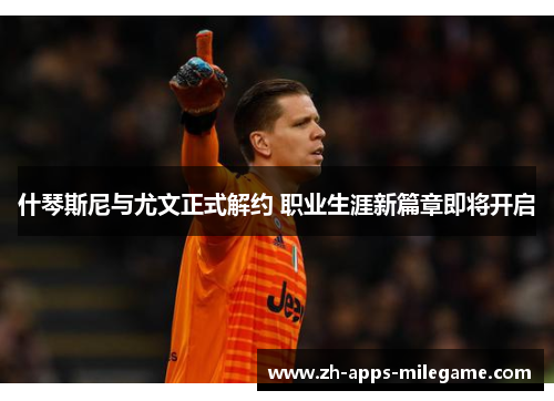 什琴斯尼与尤文正式解约 职业生涯新篇章即将开启